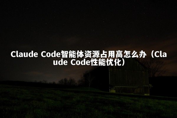 Claude Code智能体资源占用高怎么办（Claude Code性能优化）