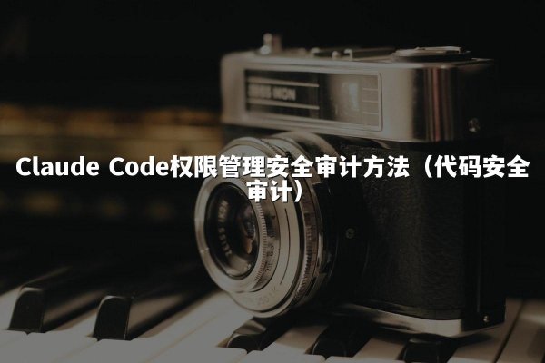 Claude Code权限管理安全审计方法（代码安全审计）