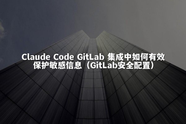 Claude Code GitLab 集成中如何有效保护敏感信息（GitLab安全配置）
