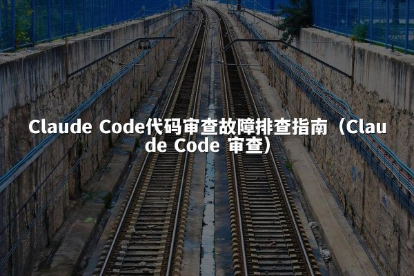 Claude Code代码审查故障排查指南（Claude Code 审查）