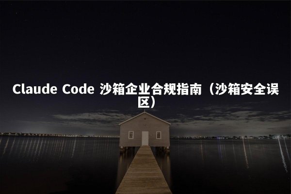Claude Code 沙箱企业合规指南（沙箱安全误区）