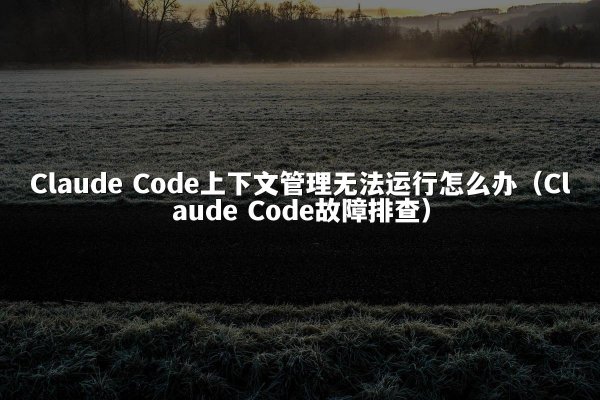 Claude Code上下文管理无法运行怎么办（Claude Code故障排查）