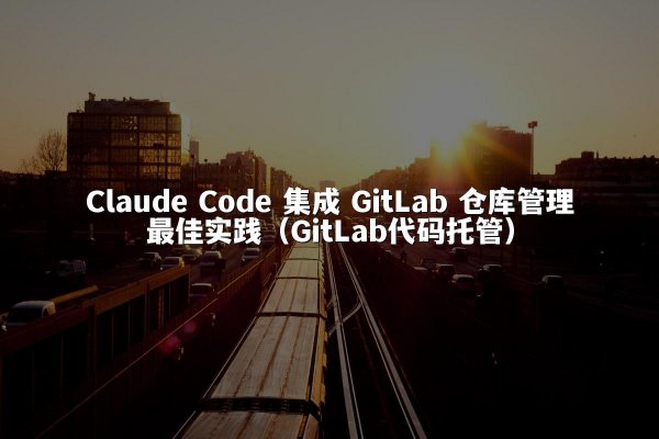 Claude Code 集成 GitLab 仓库管理最佳实践（GitLab代码托管）
