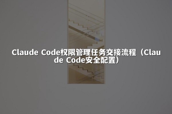 Claude Code权限管理任务交接流程（Claude Code安全配置）