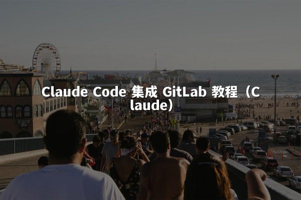 Claude Code 集成 GitLab 教程（Claude）