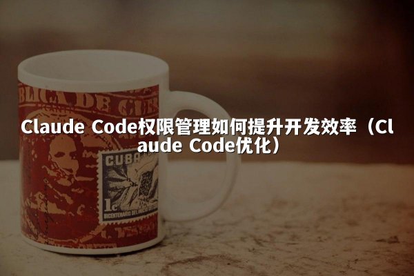 Claude Code权限管理如何提升开发效率（Claude Code优化）