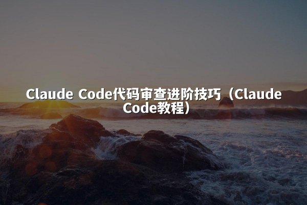Claude Code代码审查进阶技巧（Claude Code教程）