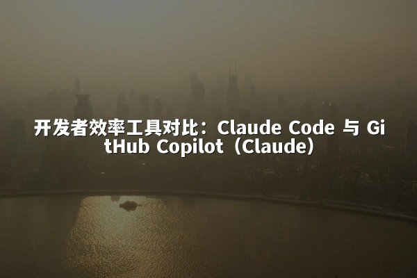开发者效率工具对比：Claude Code 与 GitHub Copilot（Claude）