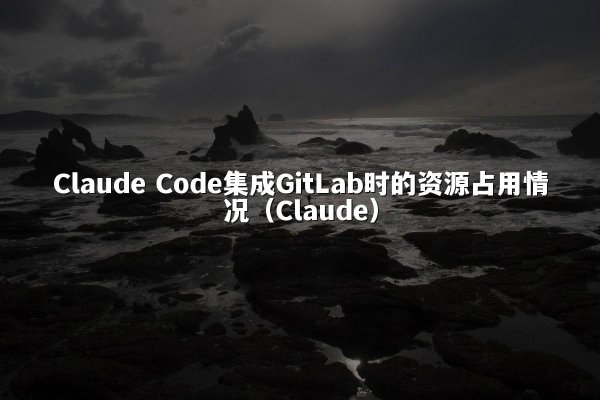 Claude Code集成GitLab时的资源占用情况（Claude）