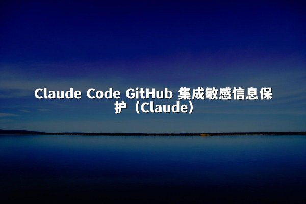 Claude Code GitHub 集成敏感信息保护（Claude）