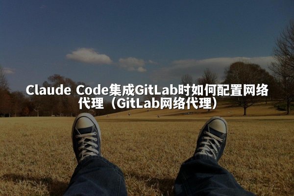 Claude Code集成GitLab时如何配置网络代理（GitLab网络代理）