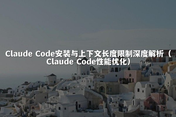 Claude Code安装与上下文长度限制深度解析（Claude Code性能优化）