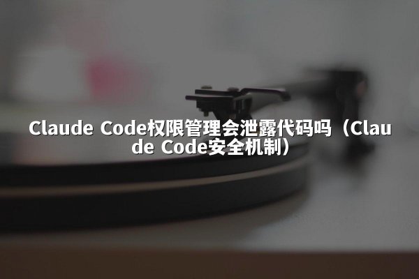 Claude Code权限管理会泄露代码吗（Claude Code安全机制）