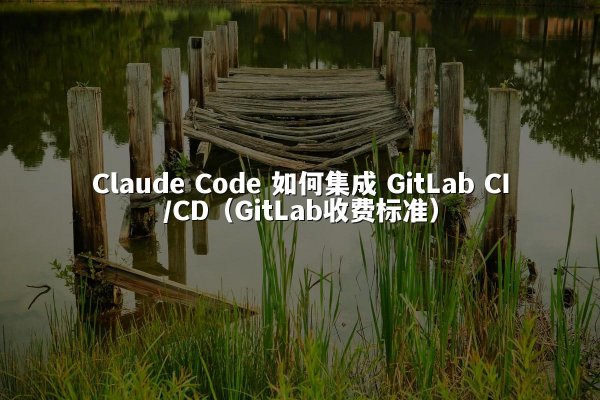 Claude Code 如何集成 GitLab CI/CD（GitLab收费标准）