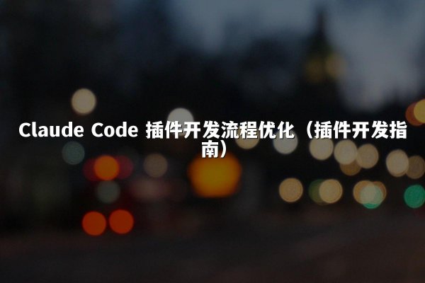 Claude Code 插件开发流程优化（插件开发指南）