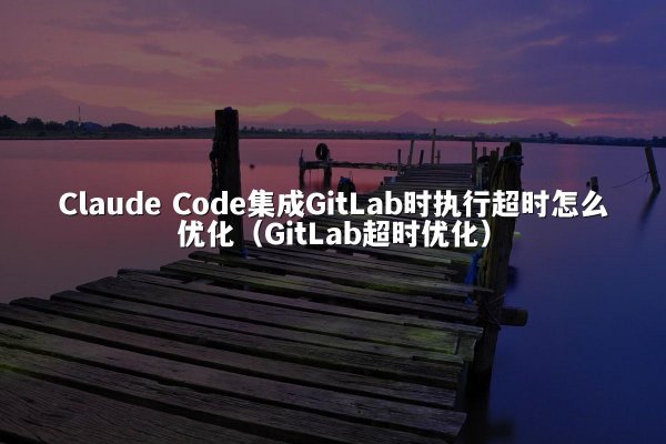 Claude Code集成GitLab时执行超时怎么优化（GitLab超时优化）