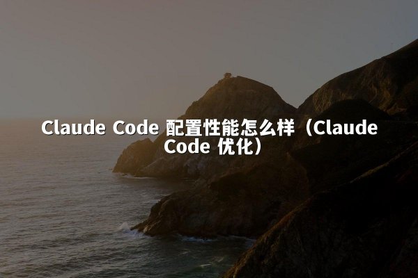 Claude Code 配置性能怎么样（Claude Code 优化）