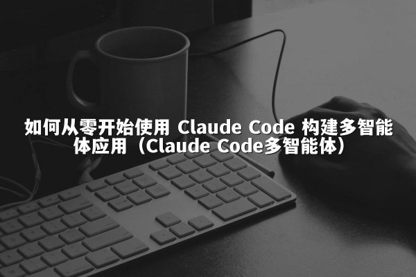 如何从零开始使用 Claude Code 构建多智能体应用（Claude Code多智能体）