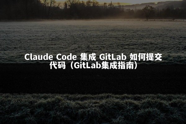 Claude Code 集成 GitLab 如何提交代码（GitLab集成指南）