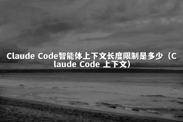 Claude Code智能体上下文长度限制是多少（Claude Code 上下文）
