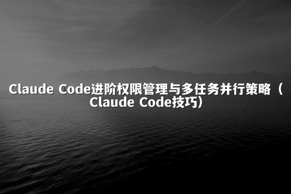 Claude Code进阶权限管理与多任务并行策略（Claude Code技巧）