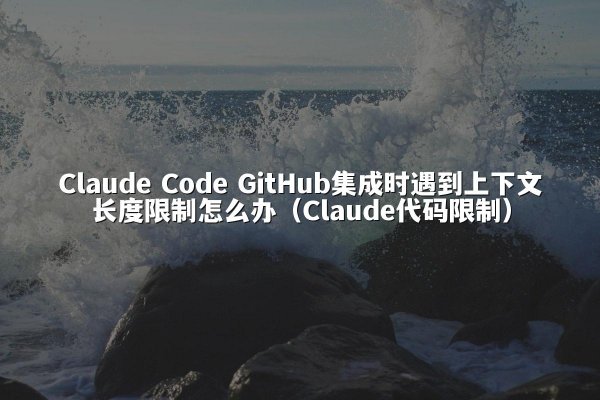 Claude Code GitHub集成时遇到上下文长度限制怎么办（Claude代码限制）