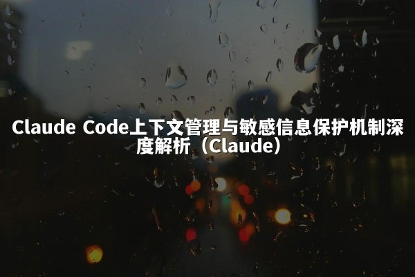 Claude Code上下文管理与敏感信息保护机制深度解析（Claude）