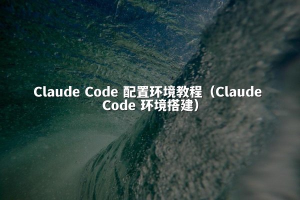 Claude Code 配置环境教程（Claude Code 环境搭建）