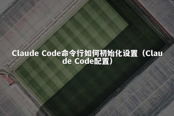 Claude Code命令行如何初始化设置（Claude Code配置）