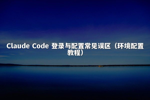 Claude Code 登录与配置常见误区（环境配置教程）