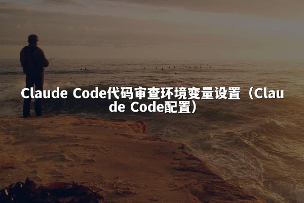 Claude Code代码审查环境变量设置（Claude Code配置）