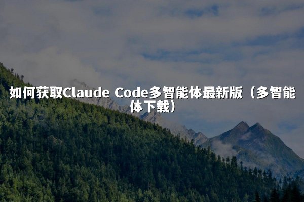 如何获取Claude Code多智能体最新版（多智能体下载）