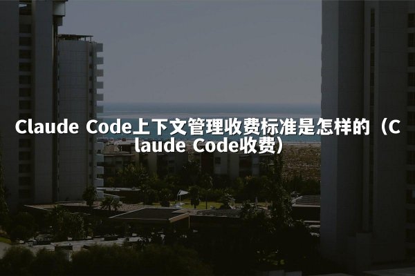 Claude Code上下文管理收费标准是怎样的（Claude Code收费）