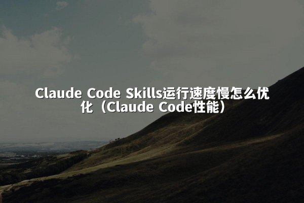Claude Code Skills运行速度慢怎么优化（Claude Code性能）