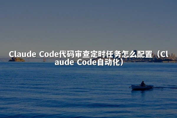 Claude Code代码审查定时任务怎么配置（Claude Code自动化）