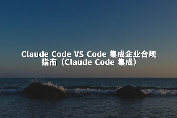 Claude Code VS Code 集成企业合规指南（Claude Code 集成）