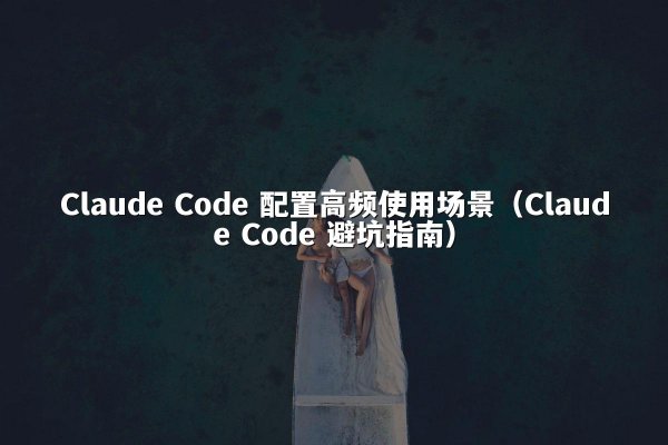 Claude Code 配置高频使用场景（Claude Code 避坑指南）