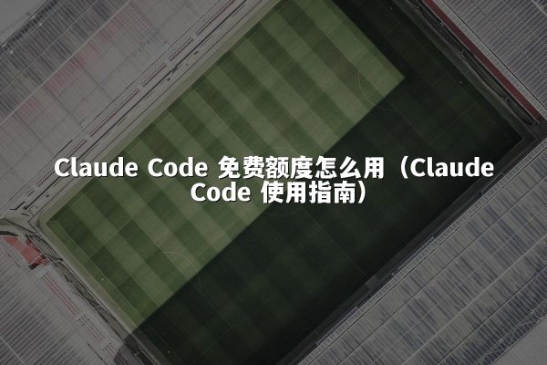Claude Code 免费额度怎么用（Claude Code 使用指南）
