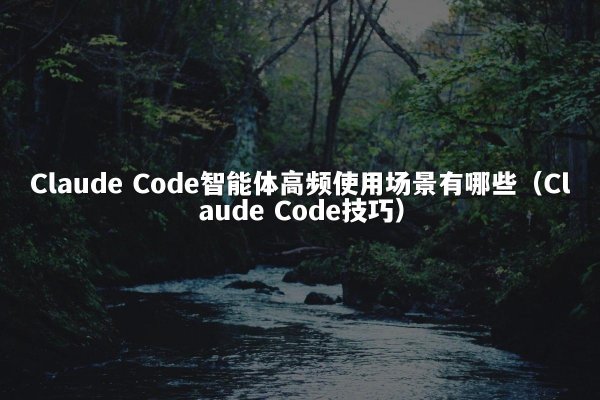 Claude Code智能体高频使用场景有哪些（Claude Code技巧）