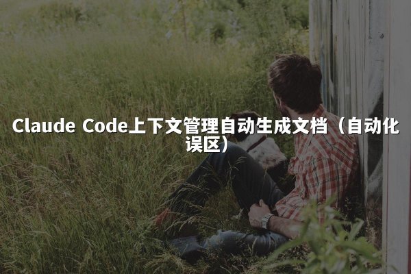 Claude Code上下文管理自动生成文档（自动化误区）