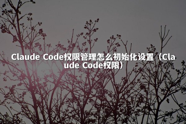Claude Code权限管理怎么初始化设置（Claude Code权限）