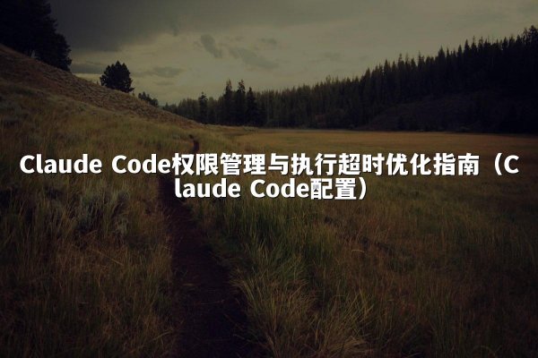 Claude Code权限管理与执行超时优化指南（Claude Code配置）
