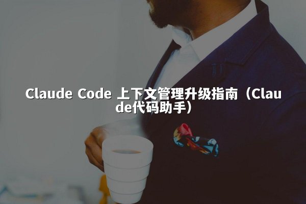 Claude Code 上下文管理升级指南（Claude代码助手）