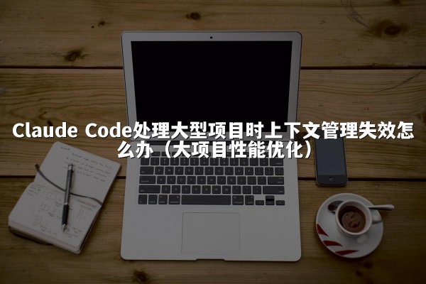 Claude Code处理大型项目时上下文管理失效怎么办（大项目性能优化）