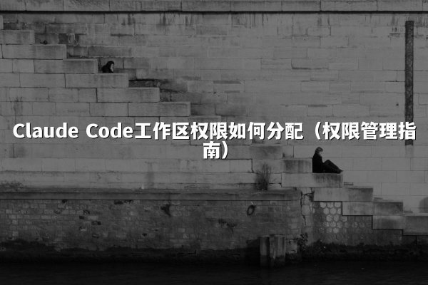 Claude Code工作区权限如何分配（权限管理指南）