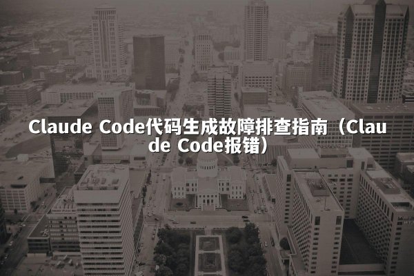 Claude Code代码生成故障排查指南（Claude Code报错）