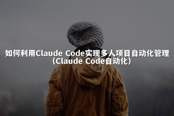 如何利用Claude Code实现多人项目自动化管理（Claude Code自动化）