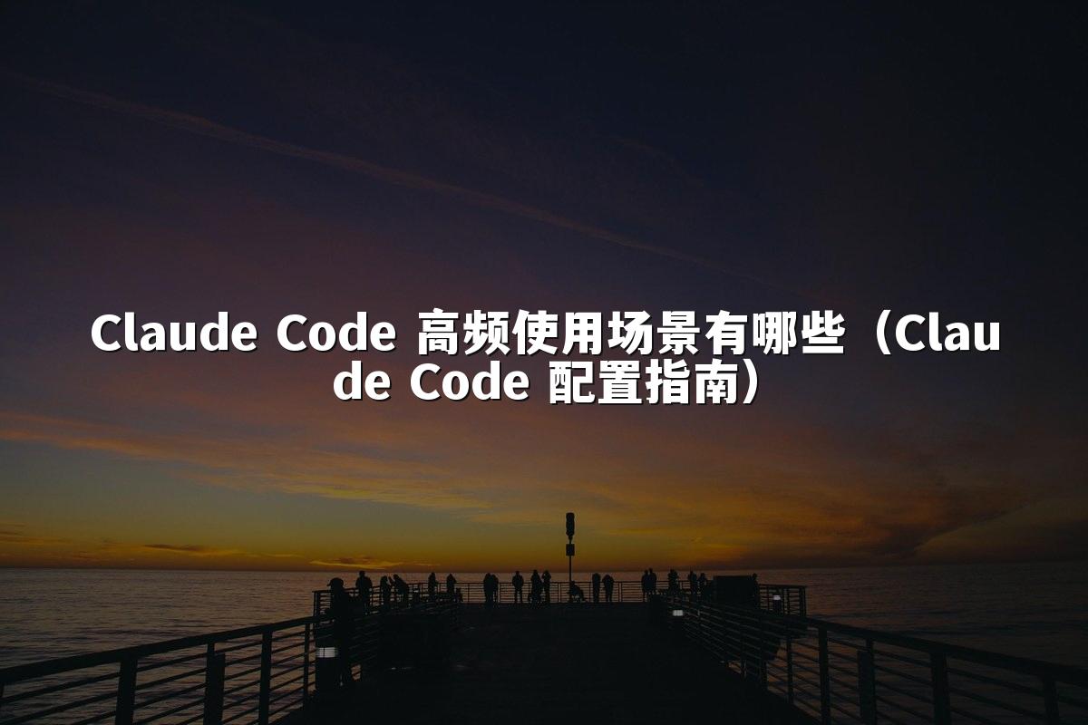 Claude Code 高频使用场景有哪些(Claude Code 配置指南)