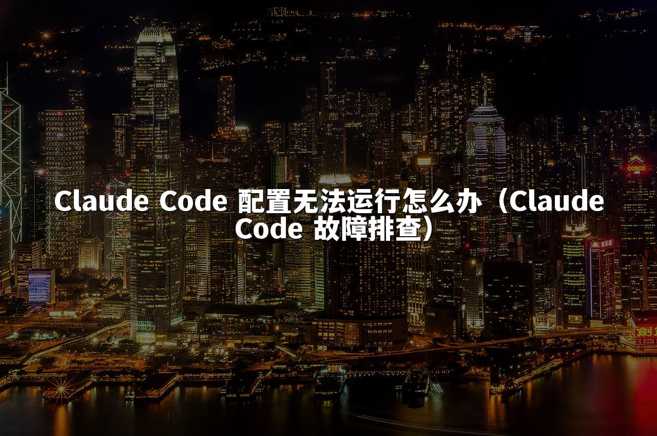 Claude Code 配置无法运行怎么办（Claude Code 故障排查）