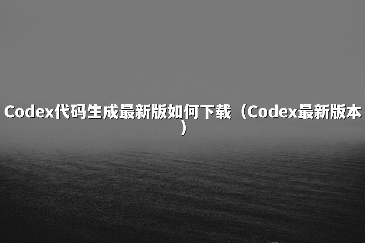 Codex代码生成最新版如何下载(Codex最新版本)